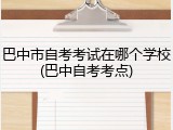 巴中市自考考试在哪个学校(巴中自考考点)
