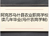 阿克苏乌什县农业职高学校读几年毕业(乌什农高学制)