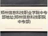 郑州信息科技职业学院中专部地址(郑州信息科技职院中专部)