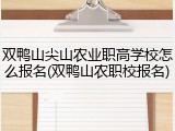双鸭山尖山农业职高学校怎么报名(双鸭山农职校报名)