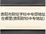 贵阳市财经学校中专部地址在哪里(贵阳财校中专地址)