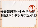 长春朝阳农业中专学校哪个校区好(长春农专校区对比)