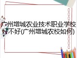 广州增城农业技术职业学校好不好(广州增城农校如何)
