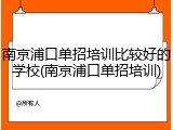 南京浦口单招培训比较好的学校(南京浦口单招培训)