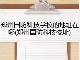郑州国防科技学校的地址在哪(郑州国防科技校址)