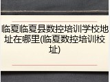 临夏临夏县数控培训学校地址在哪里(临夏数控培训校址)