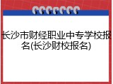 长沙市财经职业中专学校报名(长沙财校报名)