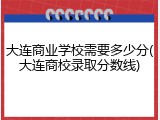 大连商业学校需要多少分(大连商校录取分数线)
