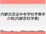 内蒙古农业中专学校学费多少钱(内蒙农校学费)