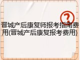 晋城产后康复师报考指南费用(晋城产后康复报考费用)
