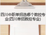 四川中职单招选哪个数控专业(四川单招数控专业)