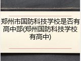 郑州市国防科技学校是否有高中部(郑州国防科技学校有高中)