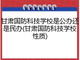 甘肃国防科技学校是公办还是民办(甘肃国防科技学校性质)