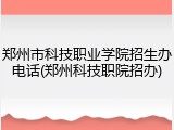 郑州市科技职业学院招生办电话(郑州科技职院招办)