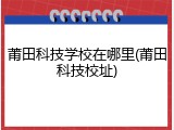 莆田科技学校在哪里(莆田科技校址)
