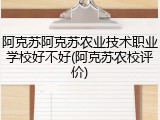 阿克苏阿克苏农业技术职业学校好不好(阿克苏农校评价)