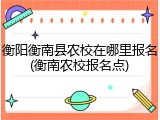 衡阳衡南县农校在哪里报名(衡南农校报名点)