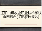 辽阳白塔农业职业技术学校官网报名(辽阳农校报名)