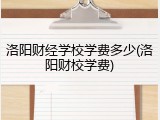洛阳财经学校学费多少(洛阳财校学费)