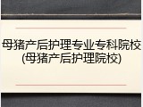 母猪产后护理专业专科院校(母猪产后护理院校)