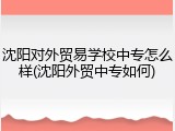 沈阳对外贸易学校中专怎么样(沈阳外贸中专如何)