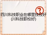 四川科技职业在哪里技校好(川科技职校好)