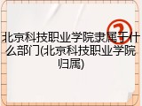 北京科技职业学院隶属于什么部门(北京科技职业学院归属)