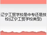 辽宁工贸学校是中专还是技校(辽宁工贸学校类型)