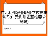 广元利州农业职业学校要求高吗(广元利州农职校要求高吗)