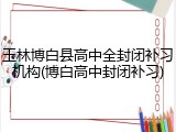 玉林博白县高中全封闭补习机构(博白高中封闭补习)