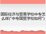 国际经济与贸易学校中专怎么样("中专国贸学校如何")
