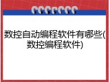 数控自动编程软件有哪些(数控编程软件)