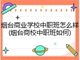 烟台商业学校中职班怎么样(烟台商校中职班如何)