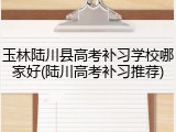 玉林陆川县高考补习学校哪家好(陆川高考补习推荐)