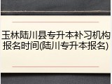 玉林陆川县专升本补习机构报名时间(陆川专升本报名)