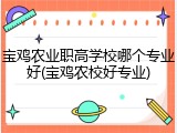 宝鸡农业职高学校哪个专业好(宝鸡农校好专业)