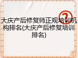 大庆产后修复师正规培训机构排名(大庆产后修复培训排名)