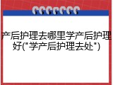 产后护理去哪里学产后护理好("学产后护理去处")