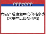 六安产后康复中心价格多少(六安产后康复价格)