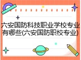 六安国防科技职业学校专业有哪些(六安国防职校专业)