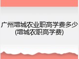 广州增城农业职高学费多少(增城农职高学费)