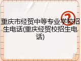 重庆市经贸中等专业学校招生电话(重庆经贸校招生电话)
