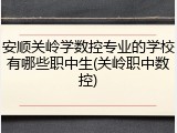 安顺关岭学数控专业的学校有哪些职中生(关岭职中数控)