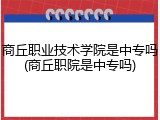 商丘职业技术学院是中专吗(商丘职院是中专吗)