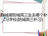 防城港防城高三生去哪个补习学校(防城高三补习)