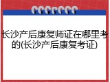 长沙产后康复师证在哪里考的(长沙产后康复考证)