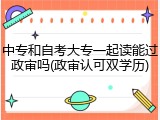 中专和自考大专一起读能过政审吗(政审认可双学历)