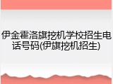 伊金霍洛旗挖机学校招生电话号码(伊旗挖机招生)