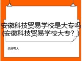 安徽科技贸易学校是大专吗(安徽科技贸易学校大专？)
