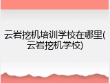 云岩挖机培训学校在哪里(云岩挖机学校)